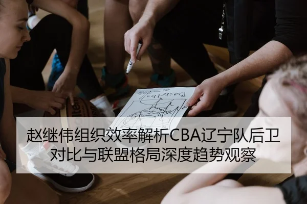 赵继伟组织效率解析CBA辽宁队后卫对比与联盟格局深度趋势观察