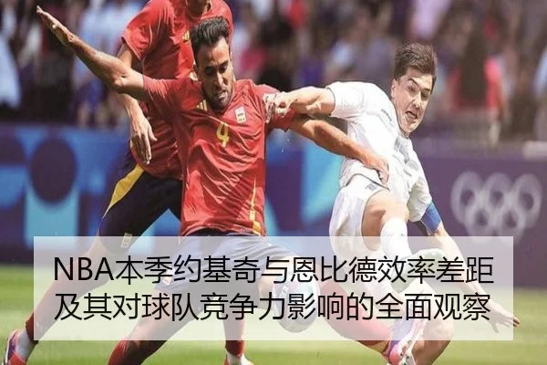 NBA本季约基奇与恩比德效率差距及其对球队竞争力影响的全面观察