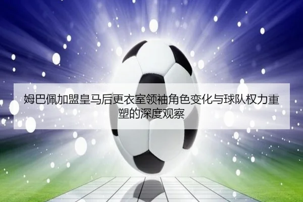 姆巴佩加盟皇马后更衣室领袖角色变化与球队权力重塑的深度观察